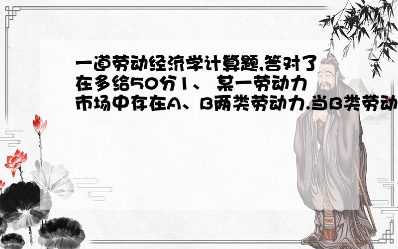 一道劳动经济学计算题,答对了在多给50分1、 某一劳动力市场中存在A、B两类劳动力.当B类劳动力的工资率由10元/小时降低到9元/小时后,该类劳动力的需求量由100000人增加到120000人；同时这种