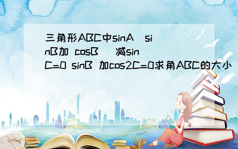 三角形ABC中sinA(sinB加 cosB) 减sinC=0 sinB 加cos2C=0求角ABC的大小