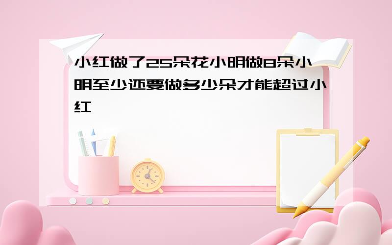 小红做了25朵花小明做8朵小明至少还要做多少朵才能超过小红