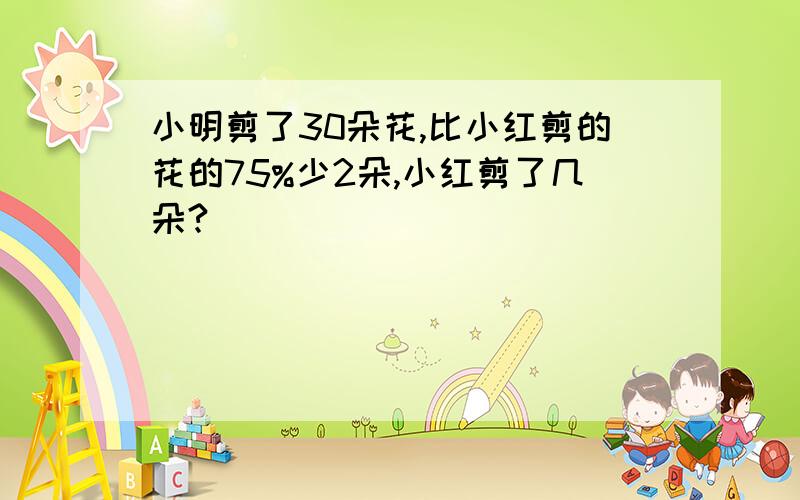 小明剪了30朵花,比小红剪的花的75%少2朵,小红剪了几朵?