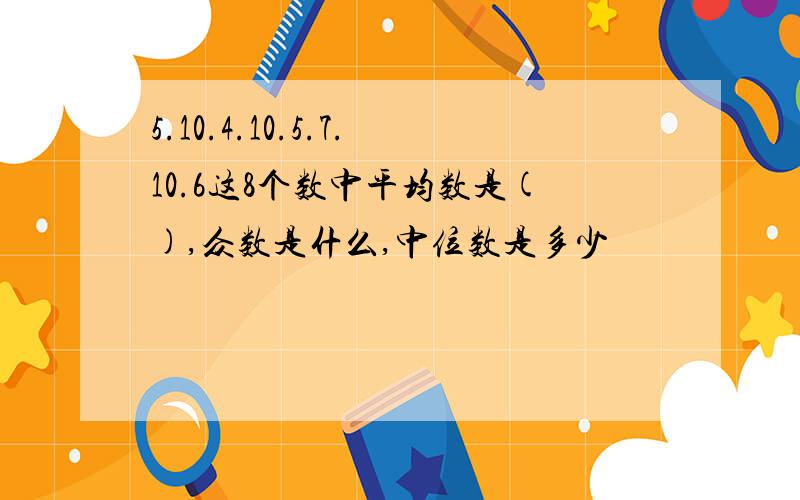 5.10.4.10.5.7.10.6这8个数中平均数是(),众数是什么,中位数是多少