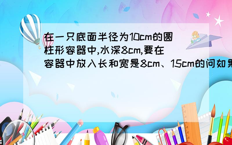 在一只底面半径为10cm的圆柱形容器中,水深8cm,要在容器中放入长和宽是8cm、15cm的问如果把铁块横放在水中水面上升多少厘米.如果把铁块竖着放在水中水面上升多少厘米?不要用那些乱七八糟