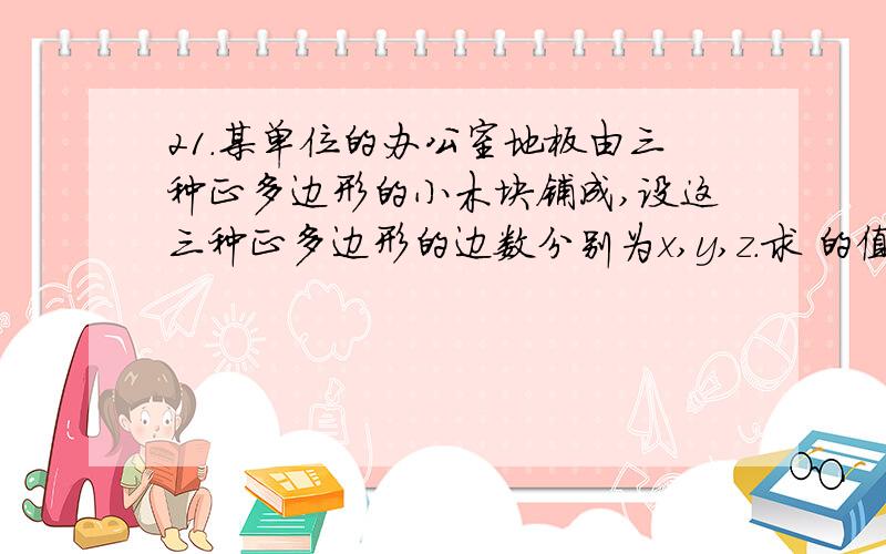 21．某单位的办公室地板由三种正多边形的小木块铺成,设这三种正多边形的边数分别为x,y,z.求 的值.21．某单位的办公室地板由三种正多边形的小木块铺成,设这三种正多边形的边数分别为x,y,z