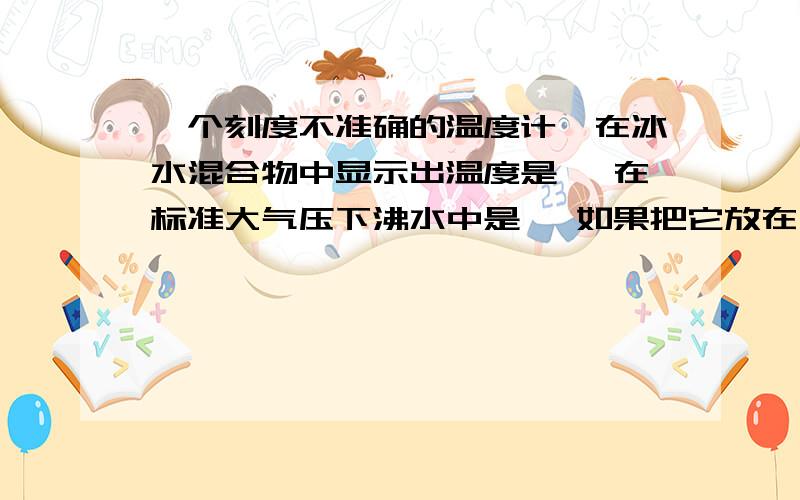 一个刻度不准确的温度计,在冰水混合物中显示出温度是 ,在标准大气压下沸水中是 ,如果把它放在 的室内,它显示的温度为个刻度不准确的温度计,在冰水混合物中显示出温度是4度 ,在标准大