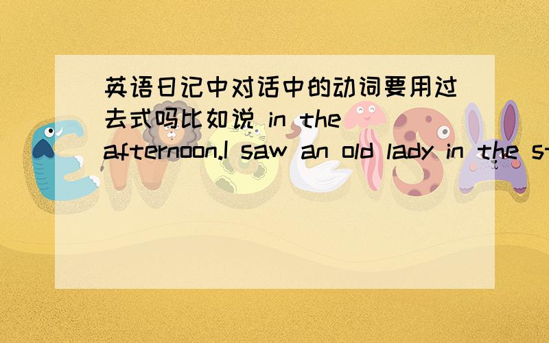 英语日记中对话中的动词要用过去式吗比如说 in the afternoon.I saw an old lady in the street .I went over and asked 