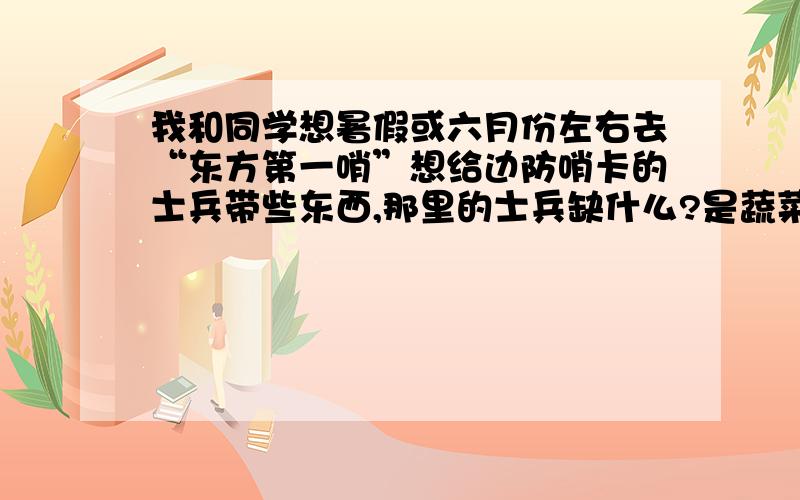 我和同学想暑假或六月份左右去“东方第一哨”想给边防哨卡的士兵带些东西,那里的士兵缺什么?是蔬菜?是咸盐?还是文化用品?还是其他物品请知道的朋友给我回帖 我们是去那里旅游,直接去