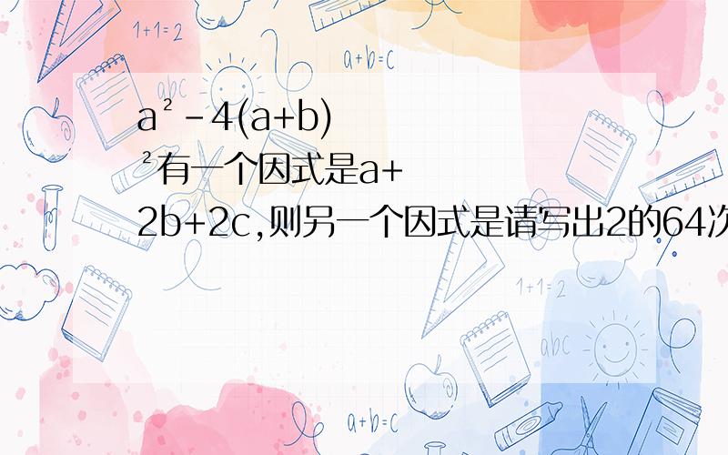 a²-4(a+b)²有一个因式是a+2b+2c,则另一个因式是请写出2的64次方-1的两个因数____________第一个打错了，是a²-4(b+c)²有一个因式是a+2b+2c，则另一个因式是