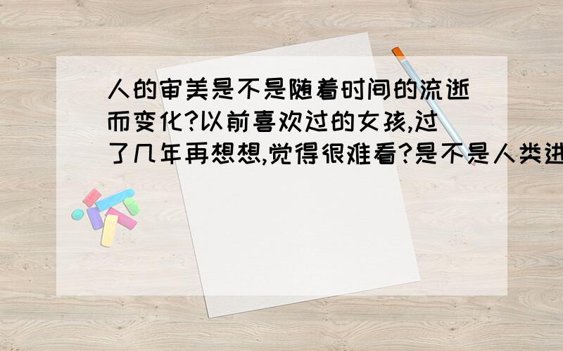 人的审美是不是随着时间的流逝而变化?以前喜欢过的女孩,过了几年再想想,觉得很难看?是不是人类进化,会有更符合美的面孔出现?