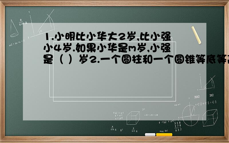 1.小明比小华大2岁,比小强小4岁.如果小华是m岁,小强是（ ）岁2.一个圆柱和一个圆锥等底等高,体积相差24立方厘米,圆柱的体积是（ ）立方厘米