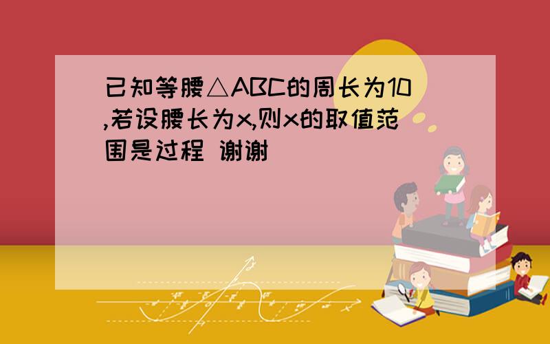 已知等腰△ABC的周长为10,若设腰长为x,则x的取值范围是过程 谢谢