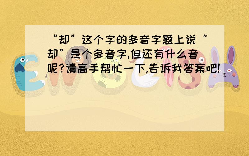 “却”这个字的多音字题上说“却”是个多音字,但还有什么音呢?请高手帮忙一下,告诉我答案吧!