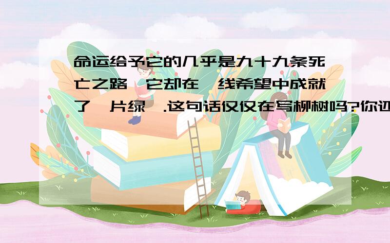 命运给予它的几乎是九十九条死亡之路,它却在一线希望中成就了一片绿荫.这句话仅仅在写柳树吗?你还能　想到什么昵?