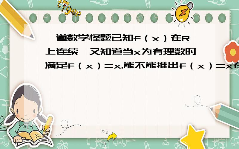 一道数学怪题已知f（x）在R上连续,又知道当x为有理数时满足f（x）=x.能不能推出f（x）=x在R上成立?也许不能,又说不出理由.无聊时想出来的,请高手们无聊时也想一想证明可以吗？后来想不清