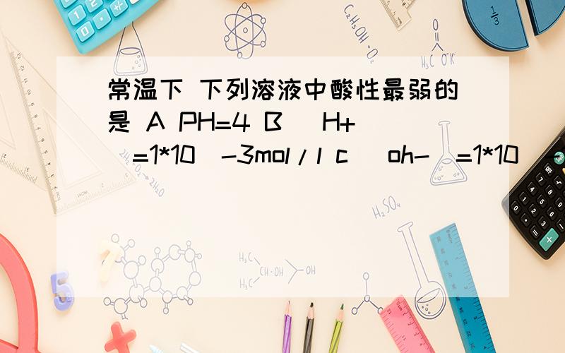 常温下 下列溶液中酸性最弱的是 A PH=4 B [H+]=1*10^-3mol/l c [oh-]=1*10^-11mol/l d [h+]*[oh-]=1*10-14