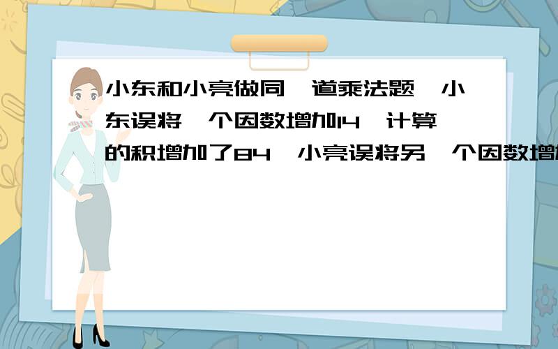 小东和小亮做同一道乘法题,小东误将一个因数增加14,计算的积增加了84,小亮误将另一个因数增加了14,计算的积增加了210,那么正确的积是多少?（写出过程）有一筐苹果，把它们三等分后还剩