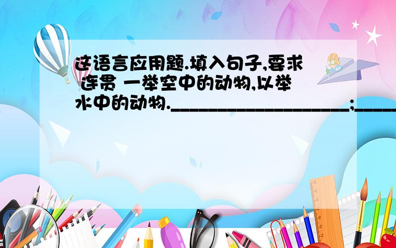 这语言应用题.填入句子,要求 连贯 一举空中的动物,以举水中的动物.___________________;______________________.人爱美,不仅需要服饰居室之美,还需要心灵品德之美.