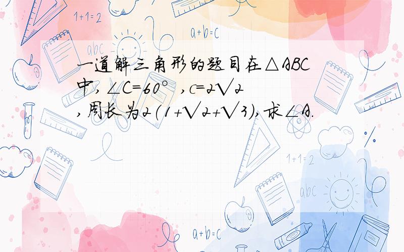 一道解三角形的题目在△ABC中,∠C=60°,c=2√2,周长为2(1+√2+√3),求∠A.