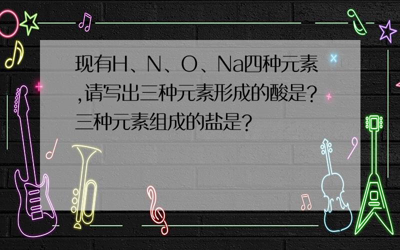 现有H、N、O、Na四种元素,请写出三种元素形成的酸是?三种元素组成的盐是?