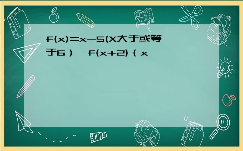 f(x)=x-5(X大于或等于6）,f(x+2)（x