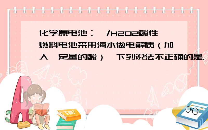 化学原电池：镁/H2O2酸性燃料电池采用海水做电解质（加入一定量的酸）,下列说法不正确的是.镁/H2O2酸性燃料电池采用海水做电解质（加入一定量的酸）,下列说法不正确的是.A 电池总反应为