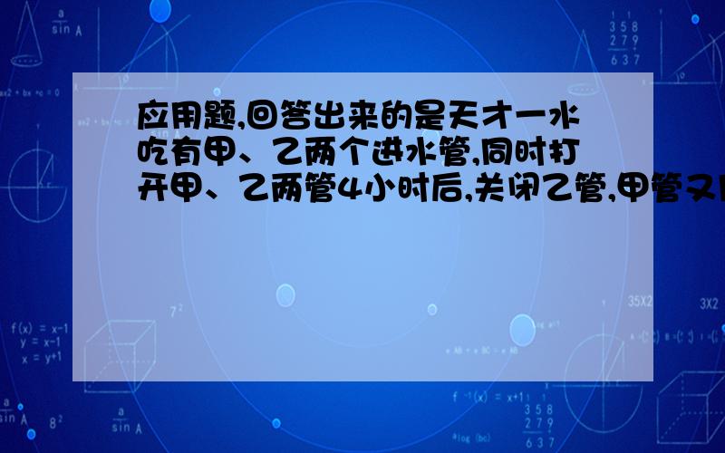 应用题,回答出来的是天才一水吃有甲、乙两个进水管,同时打开甲、乙两管4小时后,关闭乙管,甲管又用了6小时把空水池注满,已知甲管开2小时30分钟与乙管开2小时的注水量相同,求单独开甲、