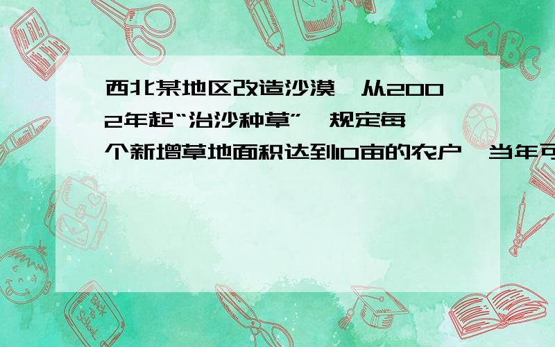 西北某地区改造沙漠,从2002年起“治沙种草”,规定每一个新增草地面积达到10亩的农户,当年可得生活补贴西北某地区改造沙漠，从2002年起“治沙种草”，规定每一个新增草地面积达到10亩的