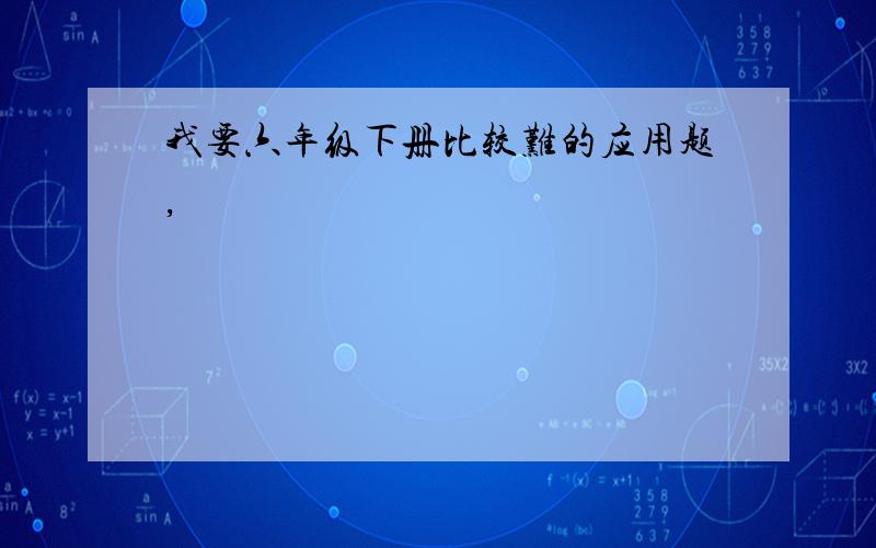 我要六年级下册比较难的应用题,