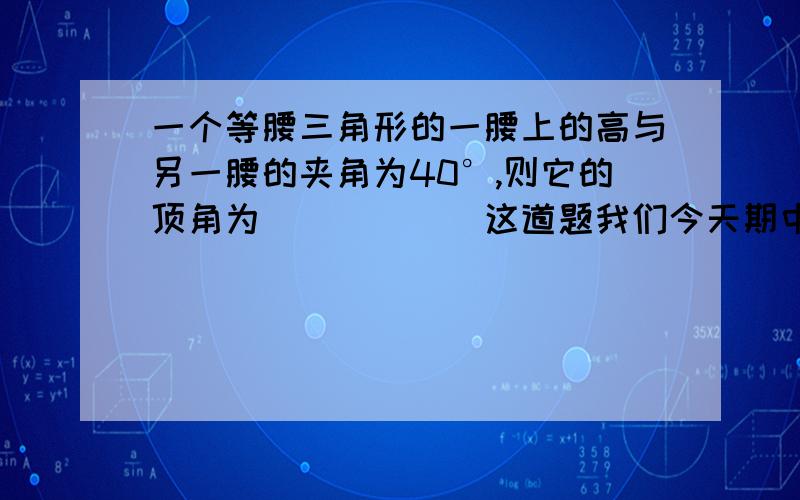 一个等腰三角形的一腰上的高与另一腰的夹角为40°,则它的顶角为______这道题我们今天期中考试考的,我写了两个答案,一个50°,一个130°,可我们同学说还有一个答案,他们说好像是80°把