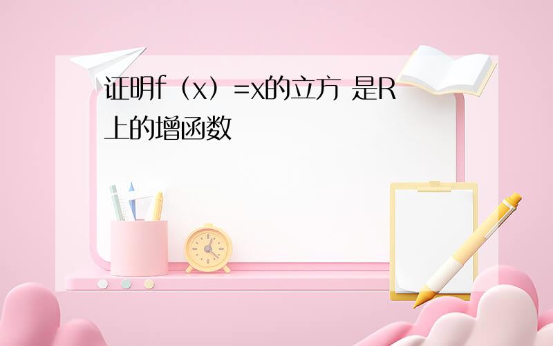 证明f（x）=x的立方 是R上的增函数