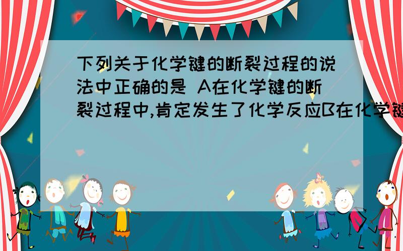 下列关于化学键的断裂过程的说法中正确的是 A在化学键的断裂过程中,肯定发生了化学反应B在化学键的断裂过程中,肯定伴随着能量的变化C在化学键的断裂过程中,可能吸收能量也可能放出能