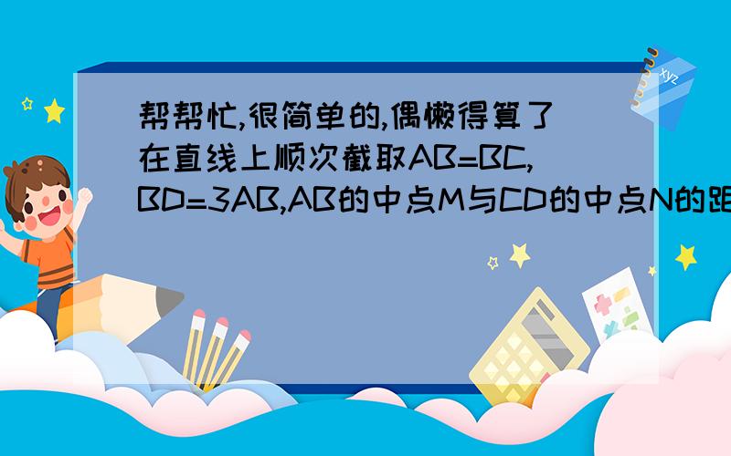 帮帮忙,很简单的,偶懒得算了在直线上顺次截取AB=BC,BD=3AB,AB的中点M与CD的中点N的距离是5cm,求AB、CD两条线段的长