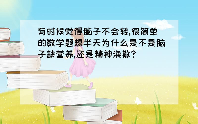 有时候觉得脑子不会转,很简单的数学题想半天为什么是不是脑子缺营养,还是精神涣散?