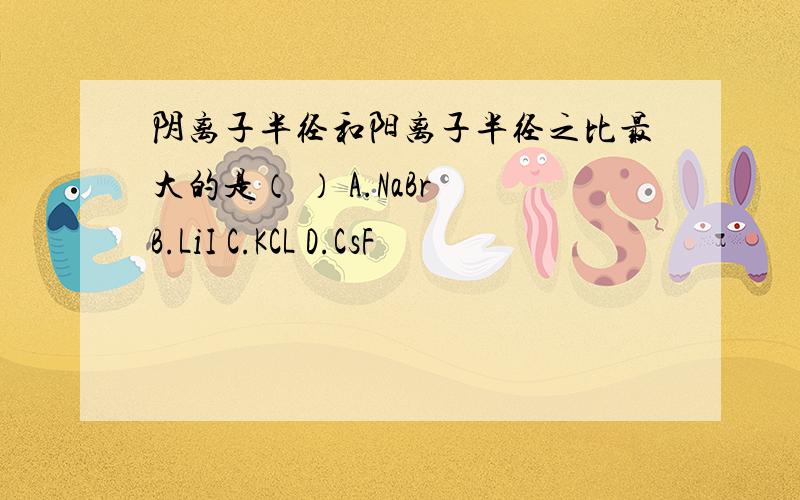 阴离子半径和阳离子半径之比最大的是（ ） A.NaBr B.LiI C.KCL D.CsF