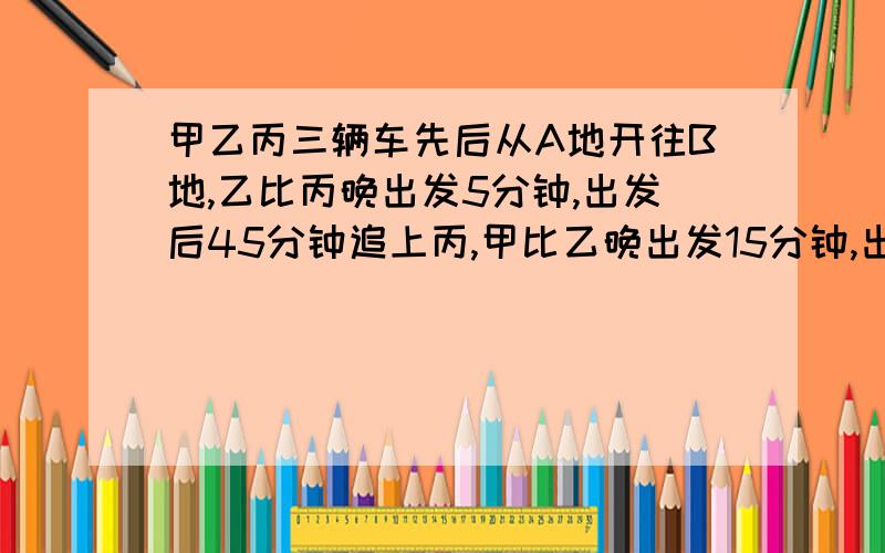 甲乙丙三辆车先后从A地开往B地,乙比丙晚出发5分钟,出发后45分钟追上丙,甲比乙晚出发15分钟,出发后1小时追上丙,甲出发多长时间追上乙?算术方法,不用比,方程