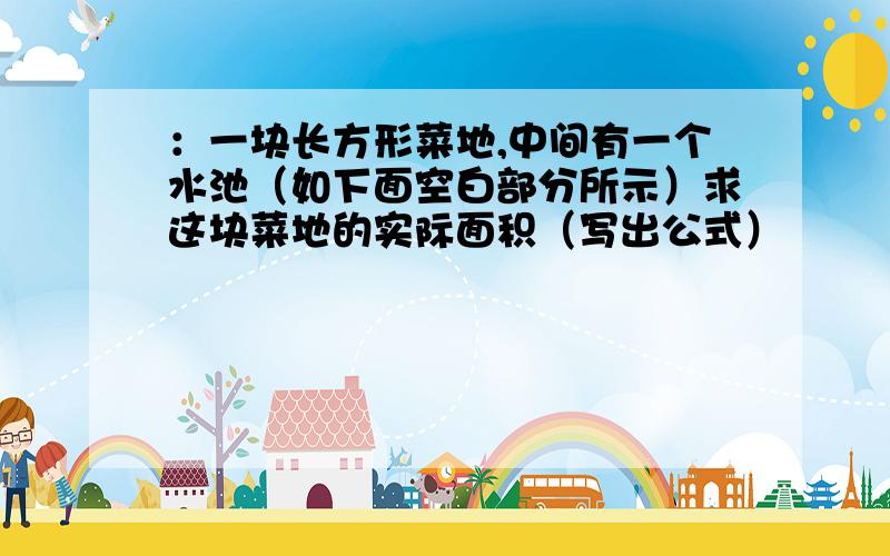 ：一块长方形菜地,中间有一个水池（如下面空白部分所示）求这块菜地的实际面积（写出公式）