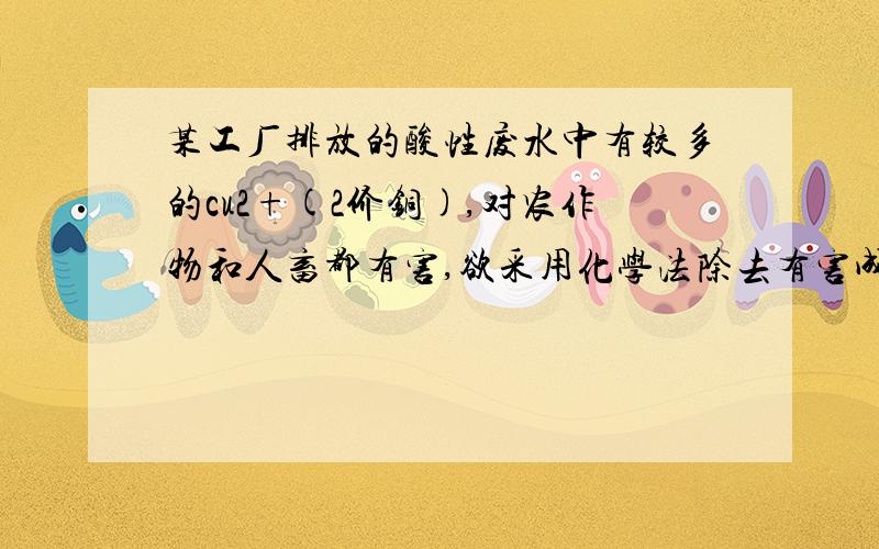 某工厂排放的酸性废水中有较多的cu2+(2价铜),对农作物和人畜都有害,欲采用化学法除去有害成分,最好是加入以下物质中的A 食盐 硫酸 B 胆矾 石灰水 C 铁粉 生石灰 D 苏打 盐酸