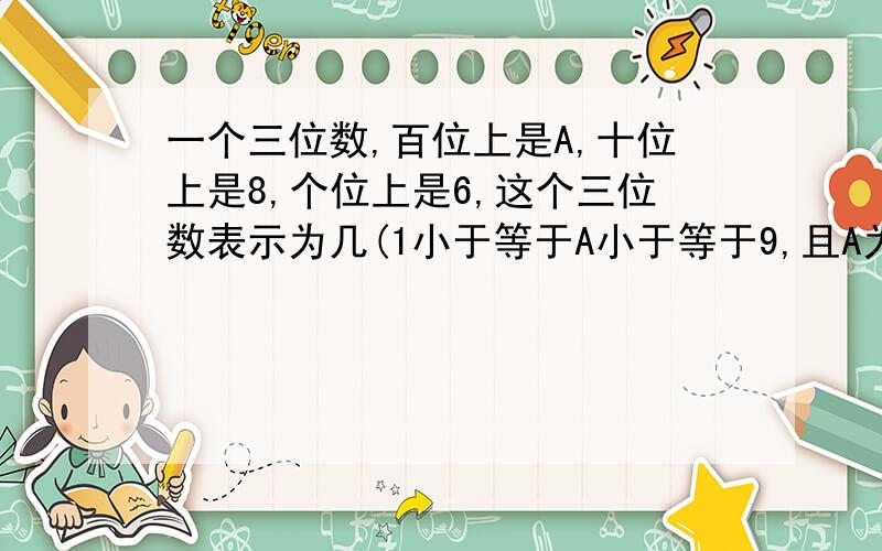 一个三位数,百位上是A,十位上是8,个位上是6,这个三位数表示为几(1小于等于A小于等于9,且A为整数