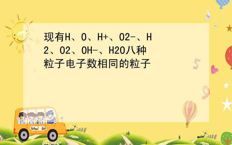 现有H、O、H+、O2-、H2、O2、OH-、H2O八种粒子电子数相同的粒子