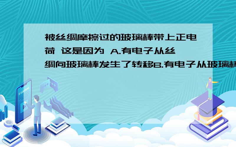 被丝绸摩擦过的玻璃棒带上正电荷 这是因为 A.有电子从丝绸向玻璃棒发生了转移B.有电子从玻璃棒向丝绸发生了转移