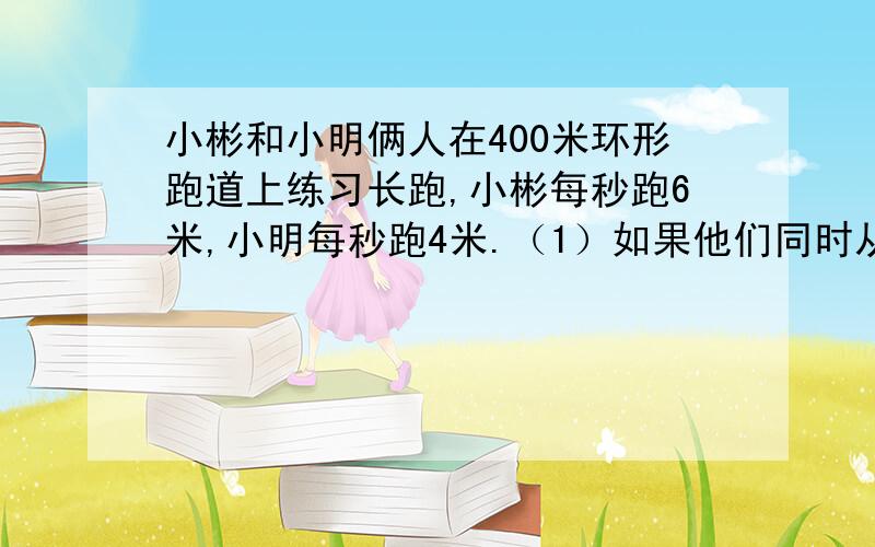 小彬和小明俩人在400米环形跑道上练习长跑,小彬每秒跑6米,小明每秒跑4米.（1）如果他们同时从同一起点出发,背向而行,那么几秒后两人相遇?（2）如果他们同时从同一起点出发,同向而行,那