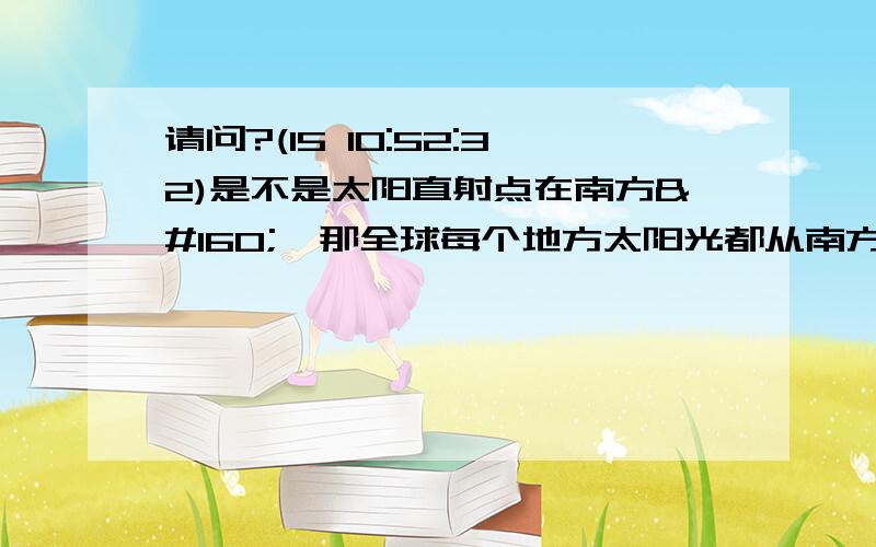 请问?(15 10:52:32)是不是太阳直射点在南方   那全球每个地方太阳光都从南方射过来