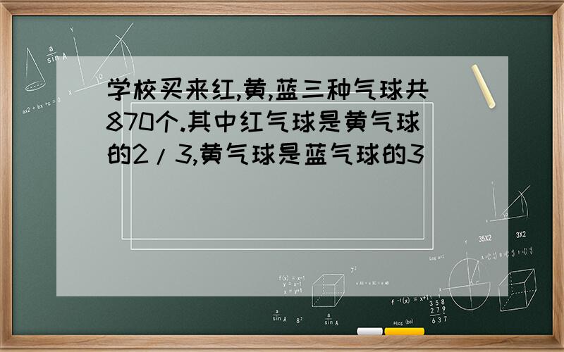 学校买来红,黄,蓝三种气球共870个.其中红气球是黄气球的2/3,黄气球是蓝气球的3