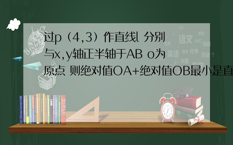 过p（4,3）作直线l 分别与x,y轴正半轴于AB o为原点 则绝对值OA+绝对值OB最小是直线方程