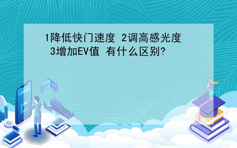 1降低快门速度 2调高感光度 3增加EV值 有什么区别?