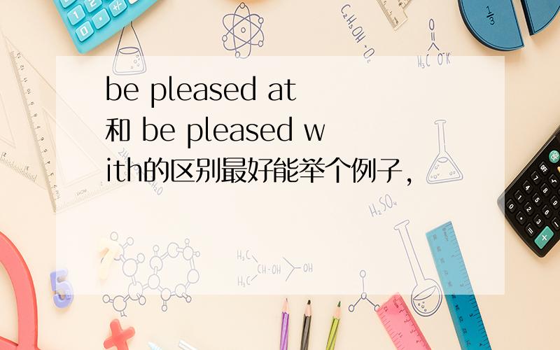 be pleased at 和 be pleased with的区别最好能举个例子,