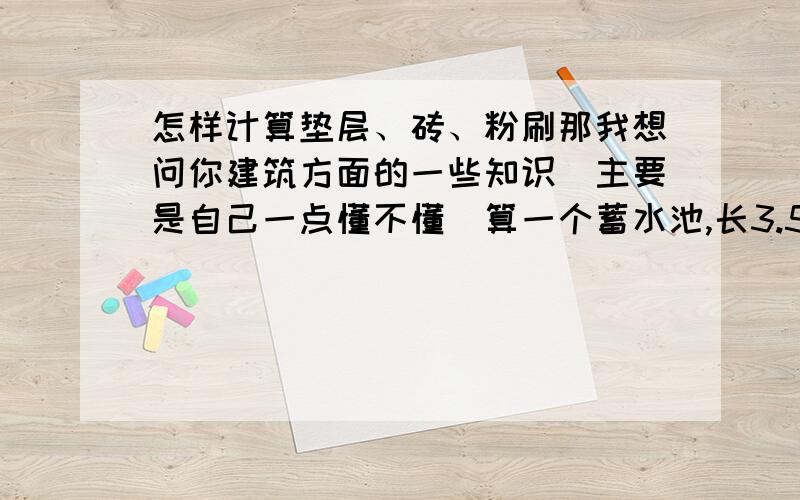 怎样计算垫层、砖、粉刷那我想问你建筑方面的一些知识（主要是自己一点懂不懂）算一个蓄水池,长3.5 宽3.6 深3.5 要算它的垫层、砖、和粉刷怎么算呢?用的是20的砖.我自己算了一下,垫层是