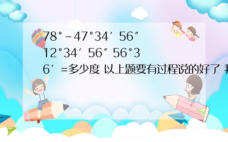 78°-47°34′56″ 12°34′56″ 56°36′=多少度 以上题要有过程说的好了 我在追加30