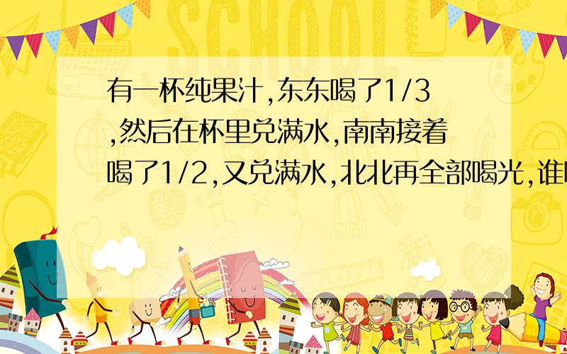 有一杯纯果汁,东东喝了1/3,然后在杯里兑满水,南南接着喝了1/2,又兑满水,北北再全部喝光,谁喝的纯果汁多?为什么、?