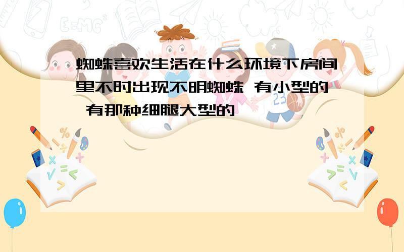 蜘蛛喜欢生活在什么环境下房间里不时出现不明蜘蛛 有小型的 有那种细腿大型的