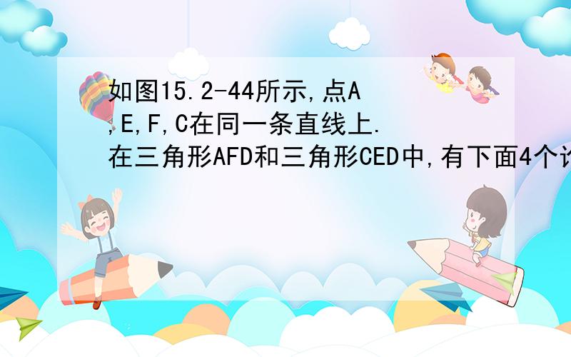 如图15.2-44所示,点A,E,F,C在同一条直线上.在三角形AFD和三角形CED中,有下面4个论断：（1）AD=CB；（2）AE=CD;(3)角B=角D；（4）AD平行BC.请用其中三个作为条件,余下一个作为结论,